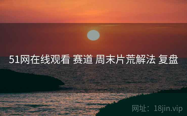 51网在线观看 赛道 周末片荒解法 复盘