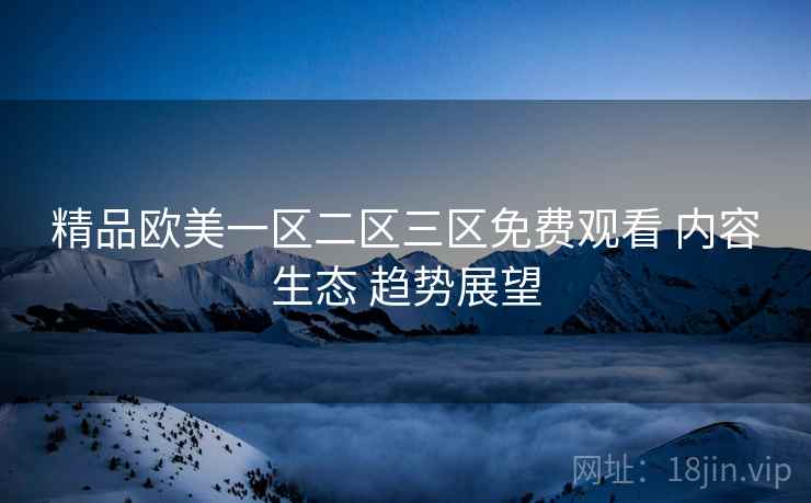 精品欧美一区二区三区免费观看 内容生态 趋势展望