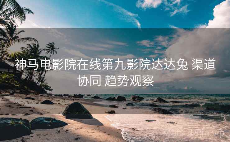 神马电影院在线第九影院达达兔 渠道协同 趋势观察