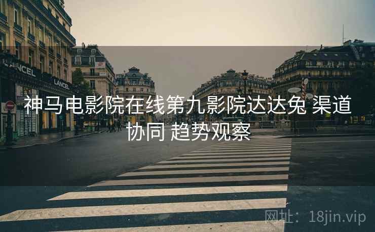 神马电影院在线第九影院达达兔 渠道协同 趋势观察
