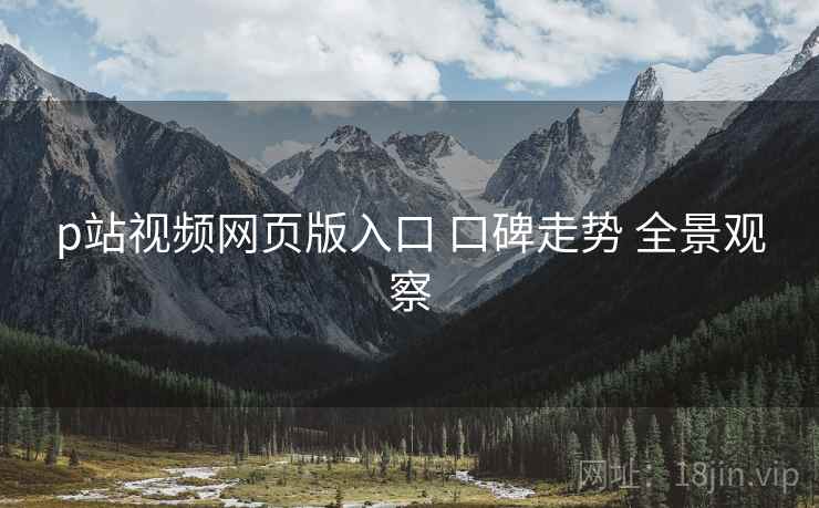 p站视频网页版入口 口碑走势 全景观察