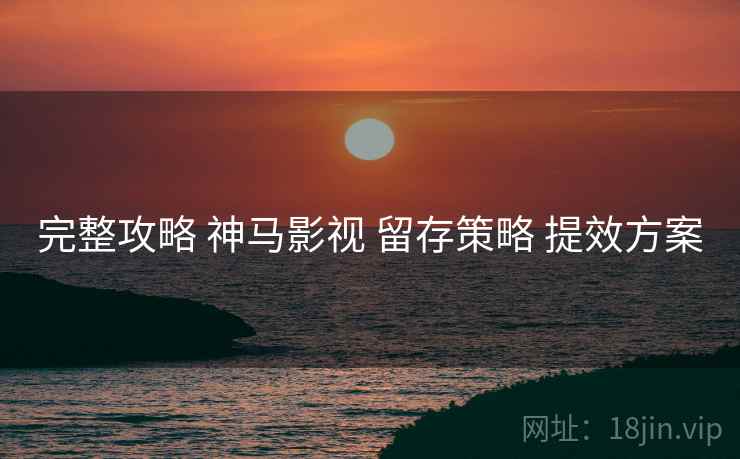 完整攻略 神马影视 留存策略 提效方案
