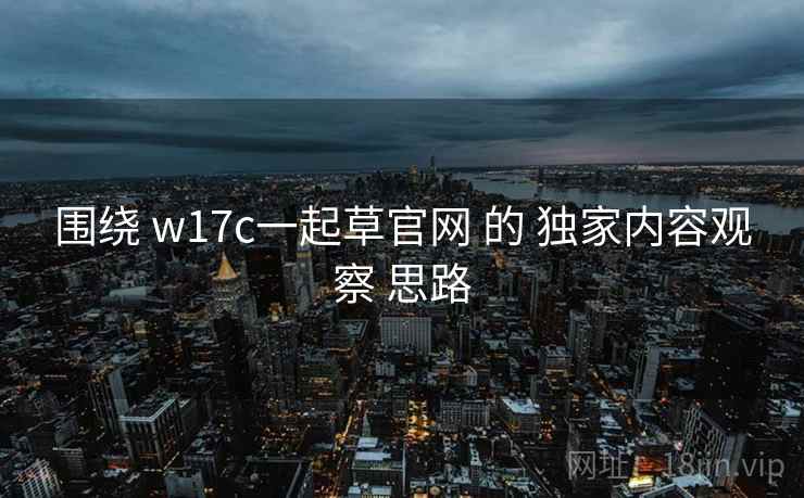 围绕 w17c一起草官网 的 独家内容观察 思路