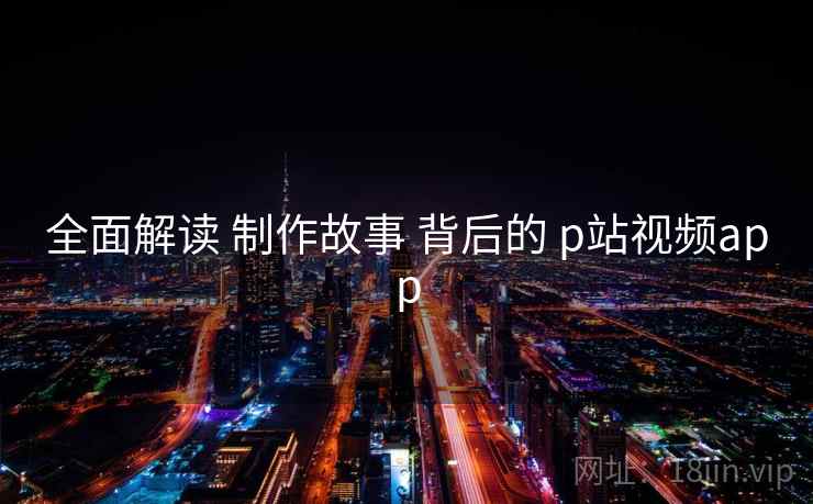 全面解读 制作故事 背后的 p站视频app