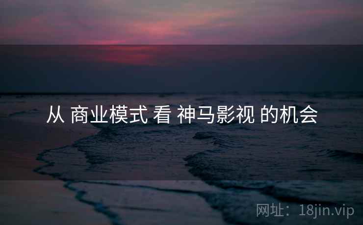 从 商业模式 看 神马影视 的机会