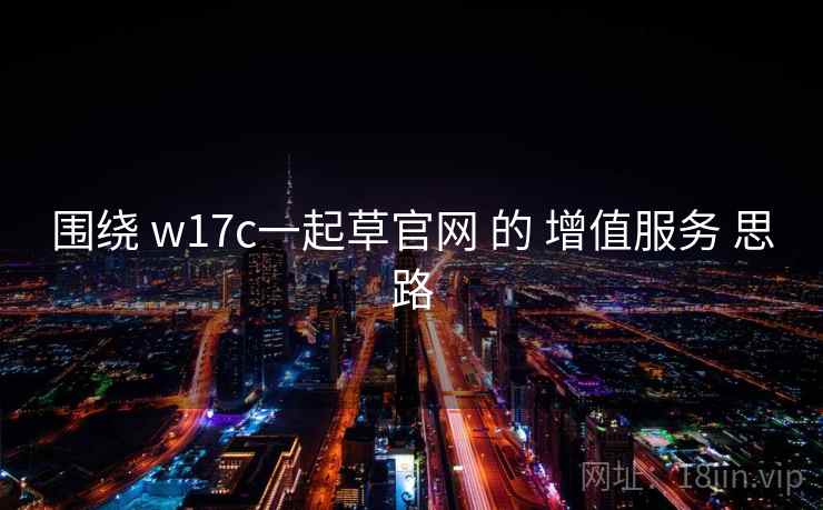 围绕 w17c一起草官网 的 增值服务 思路