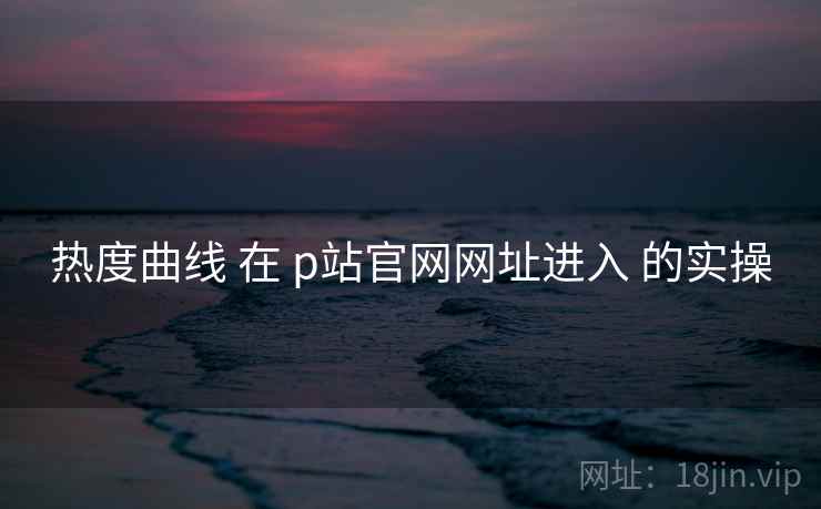 热度曲线 在 p站官网网址进入 的实操