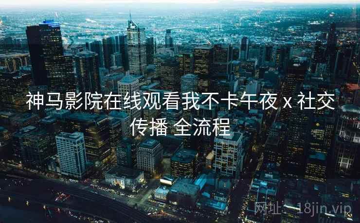 神马影院在线观看我不卡午夜 x 社交传播 全流程