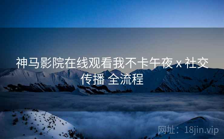 神马影院在线观看我不卡午夜 x 社交传播 全流程