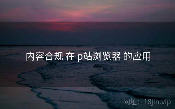 内容合规 在 p站浏览器 的应用