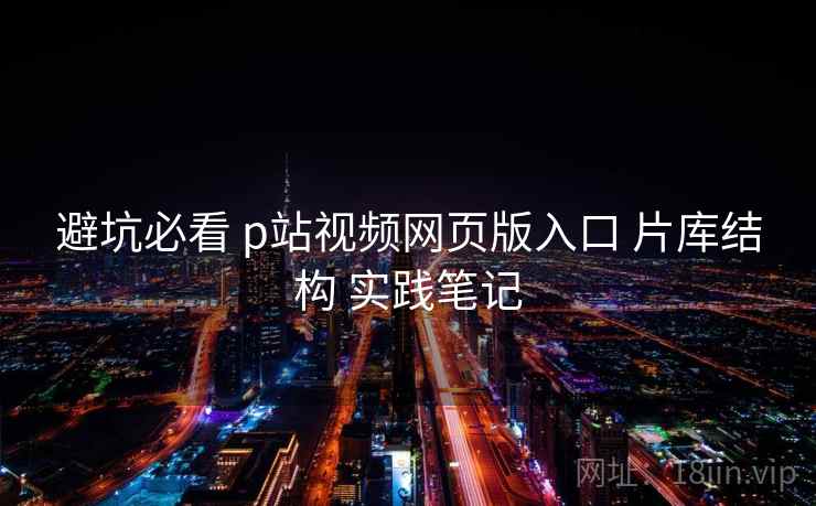 避坑必看 p站视频网页版入口 片库结构 实践笔记