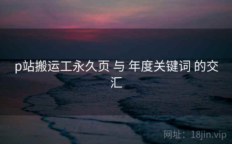 p站搬运工永久页 与 年度关键词 的交汇